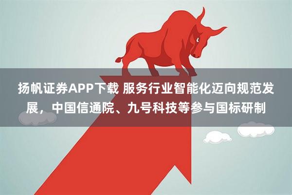 扬帆证券APP下载 服务行业智能化迈向规范发展，中国信通院、九号科技等参与国标研制